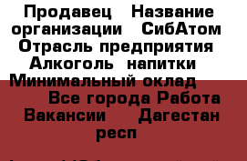 Продавец › Название организации ­ СибАтом › Отрасль предприятия ­ Алкоголь, напитки › Минимальный оклад ­ 16 000 - Все города Работа » Вакансии   . Дагестан респ.